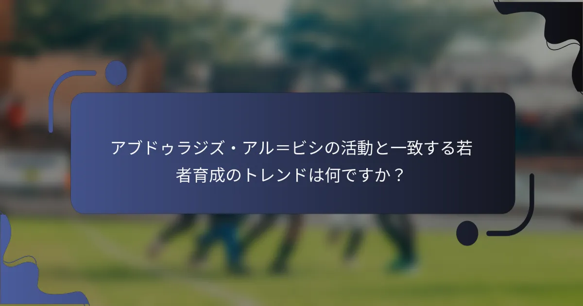 アブドゥラジズ・アル＝ビシの活動と一致する若者育成のトレンドは何ですか？