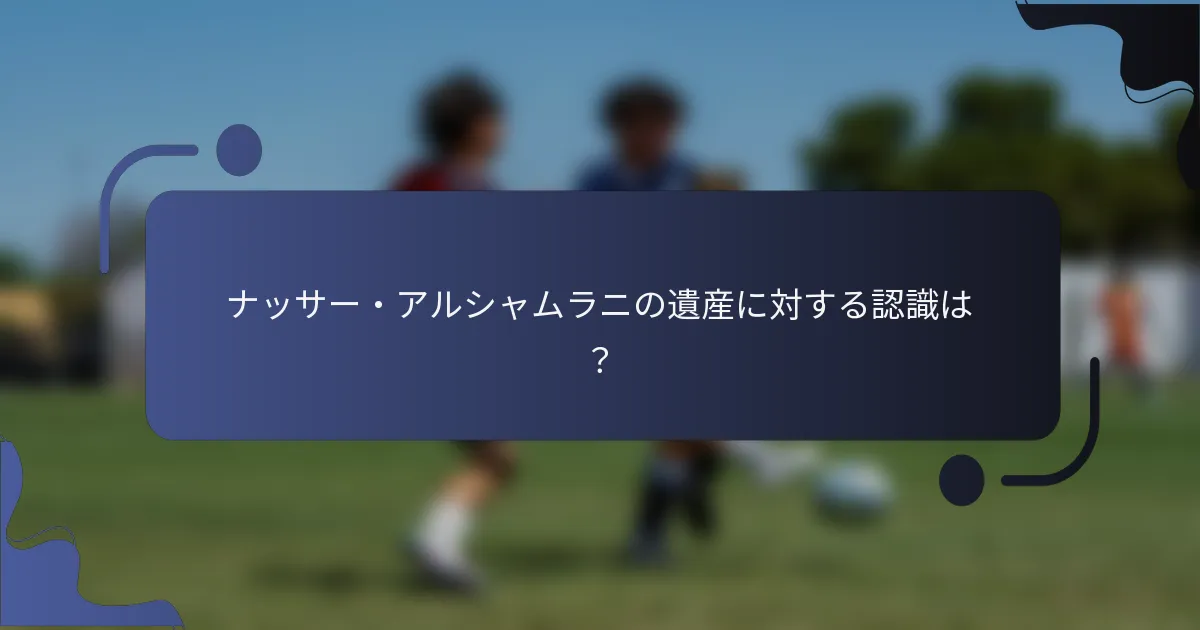 ナッサー・アルシャムラニの遺産に対する認識は？