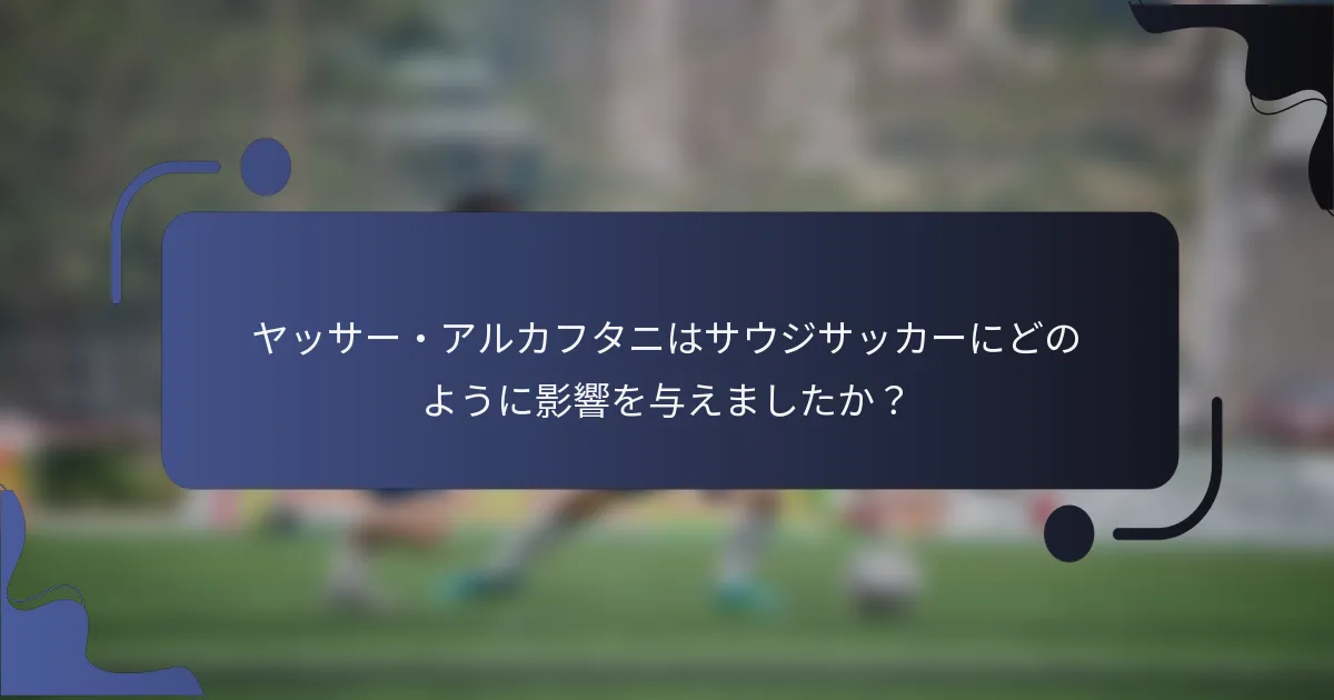 ヤッサー・アルカフタニはサウジサッカーにどのように影響を与えましたか？