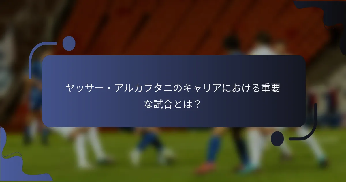 ヤッサー・アルカフタニのキャリアにおける重要な試合とは？